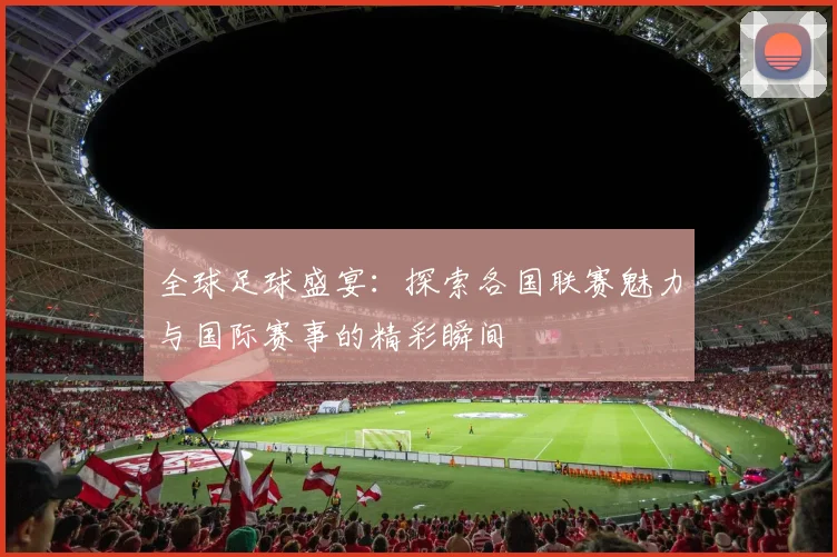 全球足球盛宴：探索各国联赛魅力与国际赛事的精彩瞬间