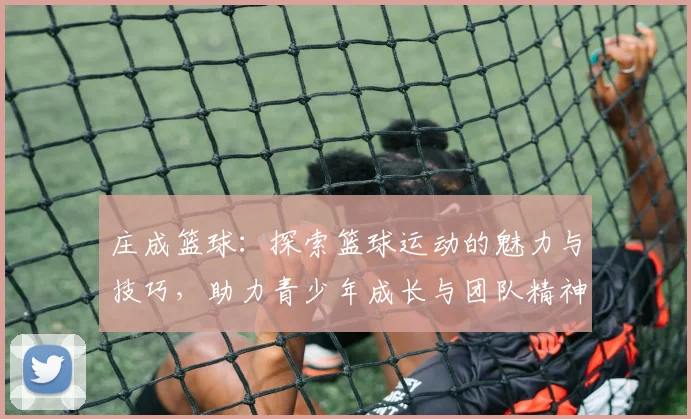 庄成篮球：探索篮球运动的魅力与技巧，助力青少年成长与团队精神培养