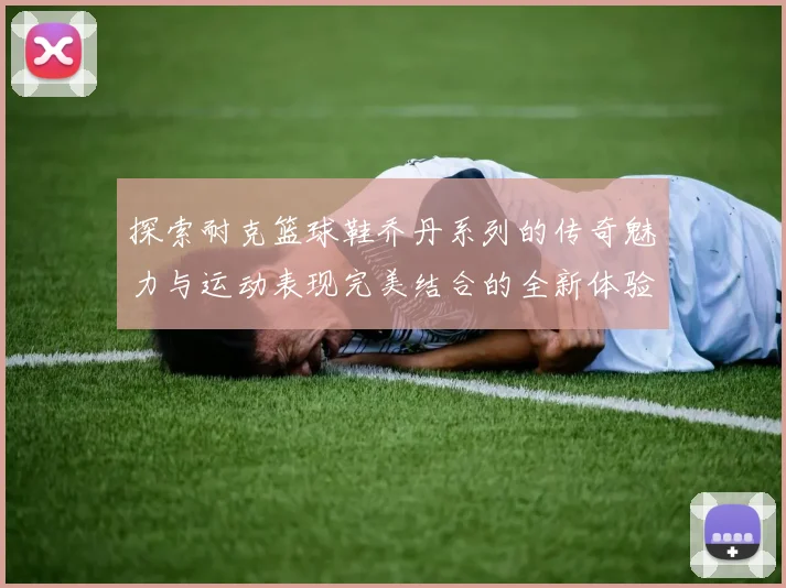 探索耐克篮球鞋乔丹系列的传奇魅力与运动表现完美结合的全新体验