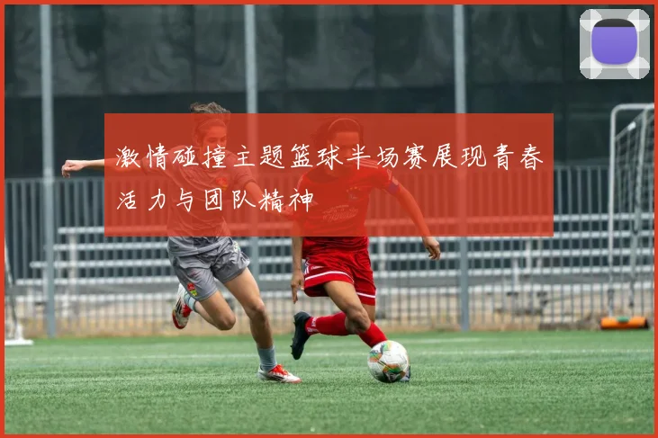 激情碰撞主题篮球半场赛展现青春活力与团队精神