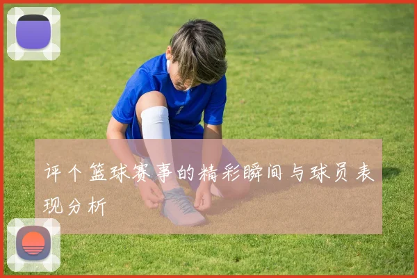 评个篮球赛事的精彩瞬间与球员表现分析