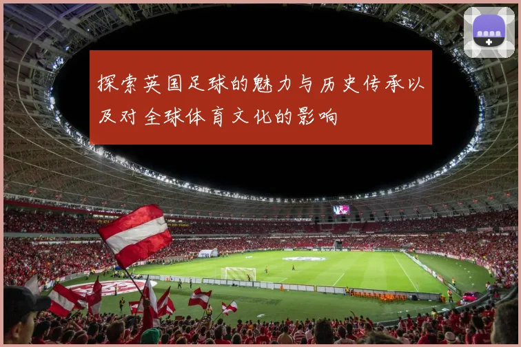 探索英国足球的魅力与历史传承以及对全球体育文化的影响