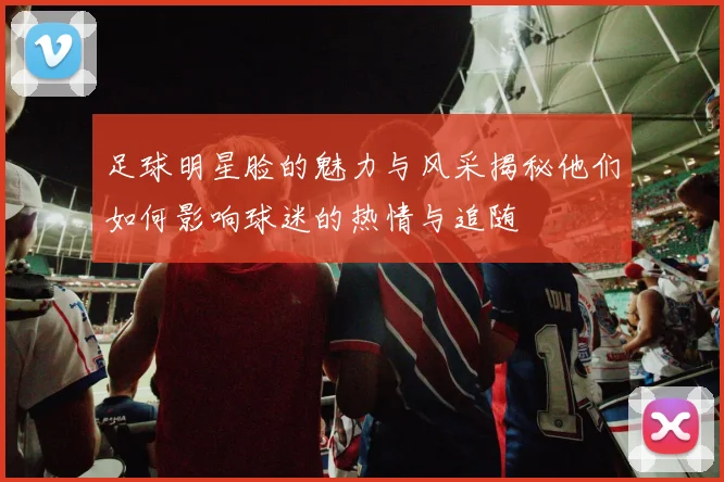 足球明星脸的魅力与风采揭秘他们如何影响球迷的热情与追随