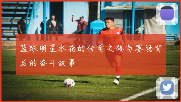 篮球明星水花的传奇之路与赛场背后的奋斗故事