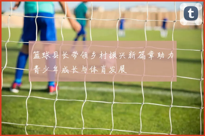 篮球县长带领乡村振兴新篇章助力青少年成长与体育发展