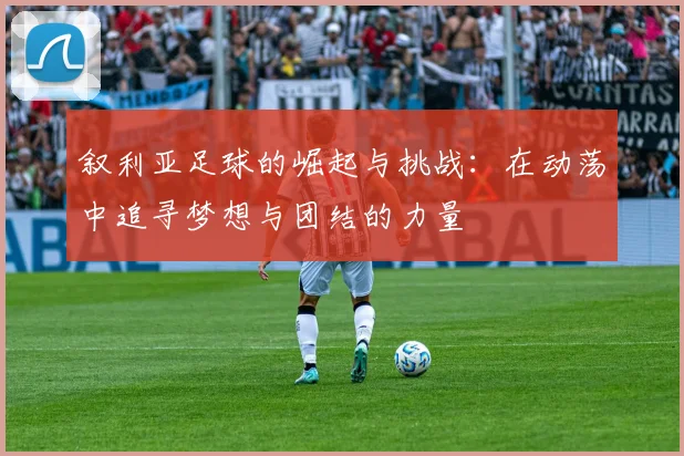 叙利亚足球的崛起与挑战：在动荡中追寻梦想与团结的力量